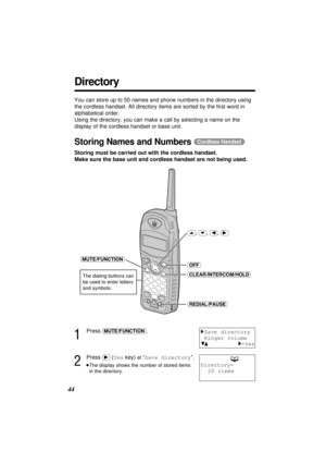 Page 4444
Directory
You can store up to 50 names and phone numbers in the directory using
the cordless handset. All directory items are sorted by the ﬁrst word in
alphabetical order.
Using the directory, you can make a call by selecting a name on the
display of the cordless handset or base unit.
Storing Names and Numbers (Cordless\Handset)
Storing must be carried out with the cordless handset.
Make sure the base unit and cordless handset are not being used.
1
Press (MUTE/FUNCTION).
2
Press (ﬂ) (Yeskey) at“Save...