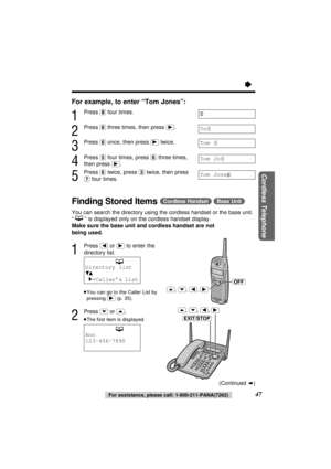 Page 47“
47For assistance, please call: 1-800-211-PANA(7262)
Cordless Telephone
For example, to enter “Tom Jones”:
1
Press (8)four times.
2
Press (6)three times, then press (ﬂ).
3
Press (6)once, then press (ﬂ)twice.
4
Press (5)four times, press (6)three times,
then press 
(ﬂ).
5
Press (6)twice, press (3)twice, then press
(7)four times.
Finding Stored Items(Cordless\Handset) (Base\Unit)
You can search the directory using the cordless handset or the base unit.
“” is displayed only on the cordless handset...