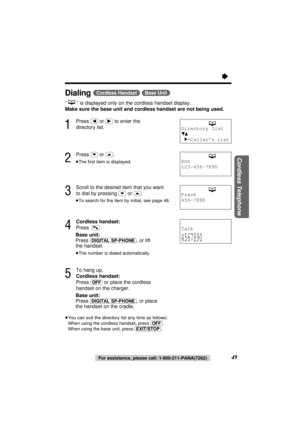 Page 49“
49For assistance, please call: 1-800-211-PANA(7262)
Cordless Telephone
Dialing(Cordless\Handset) (Base\Unit)
“” is displayed only on the cordless handset display.
Make sure the base unit and cordless handset are not being used.
1
Press (ﬁ)or (ﬂ)to enter the
directory list.
2
Press (›)or (‹).
≥The ﬁrst item is displayed.
3
Scroll to the desired item that you want
to dial by pressing 
(›)or (‹).
≥To search for the item by initial, see page 48.
4
Cordless handset:
Press .
Base unit:
Press...