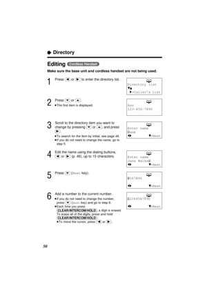 Page 50“Directory
50
Editing (Cordless\Handset)
Make sure the base unit and cordless handset are not being used.
1
Press (ﬁ)or (ﬂ)to enter the directory list.
2
Press (›)or (‹).
≥The ﬁrst item is displayed.
3
Scroll to the directory item you want to
change by pressing 
(›)or (‹), and press
(ﬂ).
≥To search for the item by initial, see page 48.
≥If you do not need to change the name, go to
step 5.
4
Edit the name using the dialing buttons,
(ﬁ)or (ﬂ)(p. 46), up to 15 characters.
5
Press (›)(Nextkey).
6
Add a...
