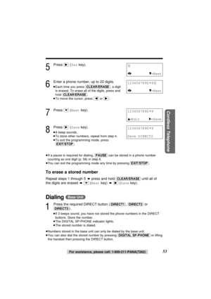 Page 53Cordless Telephone
53For assistance, please call: 1-800-211-PANA(7262)
5
Press (ﬂ)(Yeskey).
6
Enter a phone number, up to 22 digits.
≥Each time you press (CLEAR/ERASE), a digit
is erased. To erase all of the digits, press and
hold (CLEAR/ERASE).
≥To move the cursor, press (ﬁ)or (ﬂ).
7
Press (›)(Nextkey).
8
Press (ﬂ)(Savekey).
≥A beep sounds.
≥To store other numbers, repeat from step 4.
≥To exit the programming mode, press 
(EXIT/STOP).
≥If a pause is required for dialing, (PAUSE)can be stored in a phone...