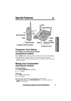 Page 57Cordless Telephone
57For assistance, please call: 1-800-211-PANA(7262)
Special Features“
Temporary Tone Dialing
(For Rotary or Pulse Service Users) 
(Cordless\Handset) (Base\Unit)
Press (TONE)before entering access numbers which require tone dialing.
≥The dialing mode changes to tone. You can enter numbers to access an
answering service, electronic banking service, etc. When you hang up, the mode
will return to pulse.
Muting Your Conversation 
(Cordless\Handset) (Base\Unit)
Cordless handset:
Press...