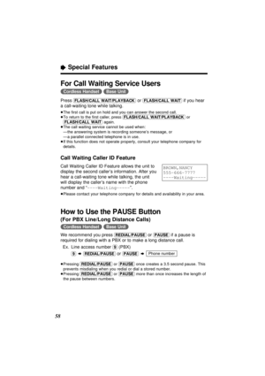 Page 58“Special Features
58
For Call Waiting Service Users
(Cordless\Handset) (Base\Unit)
Press (FLASH/CALL\WAIT/PLAYBACK)or (FLASH/CALL\WAIT)if you hear
a call-waiting tone while talking.
≥The ﬁrst call is put on hold and you can answer the second call.
≥To return to the ﬁrst caller, press (FLASH/CALL\WAIT/PLAYBACK)or
(FLASH/CALL\WAIT)again.
≥The call waiting service cannot be used when:
—the answering system is recording someone’s message, or
—a parallel connected telephone is in use.
≥If this function does...