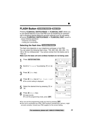 Page 59“
59For assistance, please call: 1-800-211-PANA(7262)
Cordless Telephone
FLASH Button (Cordless\Handset) (Base\Unit)
Pressing (FLASH/CALL\WAIT/PLAYBACK) or (FLASH/CALL\WAIT)allows you
to use special features of your host PBX such as transferring an extension
call or accessing special telephone services (optional) such as call waiting.
≥Pressing (FLASH/CALL\WAIT/PLAYBACK)or (FLASH/CALL\WAIT)causes to
release following operations:
≥—temporary tone dialing,
≥—muting your conversation.
Selecting the ﬂash...