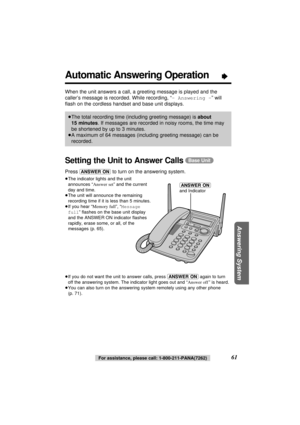 Page 61Answering System
61For assistance, please call: 1-800-211-PANA(7262)
Automatic Answering Operation“
When the unit answers a call, a greeting message is played and the
caller’s message is recorded. While recording, “- Answering -” will
ﬂash on the cordless handset and base unit displays.
Setting the Unit to Answer Calls(Base\Unit)
Press (ANSWER\ON)to turn on the answering system.
≥The indicator lights and the unit
announces “Answer set” and the current
day and time.
≥The unit will announce the remaining...