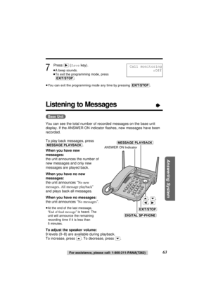 Page 63Answering System
7
Press (ﬂ) (Savekey).
≥A beep sounds. 
≥To exit the programming mode, press 
(EXIT/STOP).
≥You can exit the programming mode any time by pressing (EXIT/STOP).
(Base\Unit)
You can see the total number of recorded messages on the base unit
display. If the ANSWER ON indicator ﬂashes, new messages have been
recorded.
To play back messages, press
(MESSAGE\PLAYBACK).
When you have new
messages:
the unit announces the number of
new messages and only new
messages are played back.
When you have...