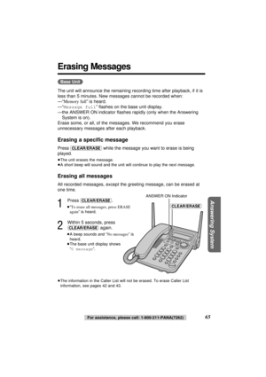 Page 65Answering System
65For assistance, please call: 1-800-211-PANA(7262)
Erasing Messages
(Base\Unit)
The unit will announce the remaining recording time after playback, if it is
less than 5 minutes. New messages cannot be recorded when:
—“Memory full” is heard.
—“Message full” ﬂashes on the base unit display.
—the ANSWER ON indicator ﬂashes rapidly (only when the Answering
System is on).
Erase some, or all, of the messages. We recommend you erase
unnecessary messages after each playback.
Erasing a speciﬁc...