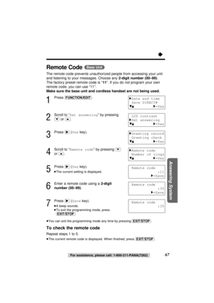 Page 6767For assistance, please call: 1-800-211-PANA(7262)
Answering System
“
Remote Code(Base\Unit)
The remote code prevents unauthorized people from accessing your unit
and listening to your messages. Choose any 2-digit number (00–99). 
The factory preset remote code is “11”. If you do not program your own
remote code, you can use “11”. 
Make sure the base unit and cordless handset are not being used.
1
Press (FUNCTION/EDIT).
2
Scroll to “Set answering” by pressing
(›)or (‹).
3
Press (ﬂ) (Yeskey).
4
Scroll to...