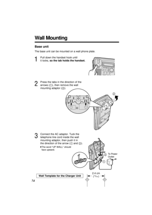 Page 74Base unit
The base unit can be mounted on a wall phone plate.
1
Pull down the handset hook until 
it locks, so the tab holds the handset.
2
Press the tabs in the direction of the 
arrows (1), then remove the wall 
mounting adaptor (2).
3
Connect the AC adaptor. Tuck the 
telephone line cord inside the wall 
mounting adaptor, then push it in 
the direction of the arrow (1and 2).
≥The word “UP WALL” should 
face upward.
12
To Power 
Outlet
74
2
11
Wall Mounting
Wall Template for the Charger Unit
2.4 cm...