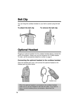 Page 76You can hang the cordless handset on your belt or pocket using the belt
clip.
To attach the belt clip To remove the belt clip
Plugging an optional headset into the cordless handset allows a hands-free
phone conversation. Please use only the Panasonic KX-TCA88 headset.
To order, call the accessories telephone number on page 2.
Connecting the optional headset to the cordless handset
Open the headset jack cover, and connect the optional headset to the
headset jack as shown below.
76
Optional Headset
When...