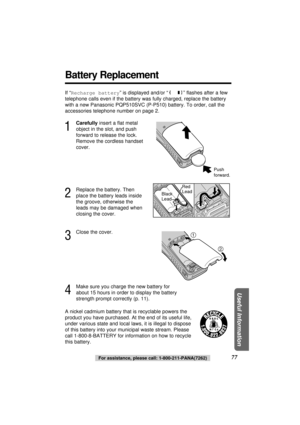 Page 77Useful Information
If “Recharge battery” is displayed and/or “” ﬂashes after a few
telephone calls even if the battery was fully charged, replace the battery
with a new Panasonic PQP510SVC (P-P510) battery. To order, call the
accessories telephone number on page 2.
1
Carefullyinsert a ﬂat metal
object in the slot, and push
forward to release the lock.
Remove the cordless handset
cover.
2
Replace the battery. Then
place the battery leads inside
the groove, otherwise the
leads may be damaged when
closing...