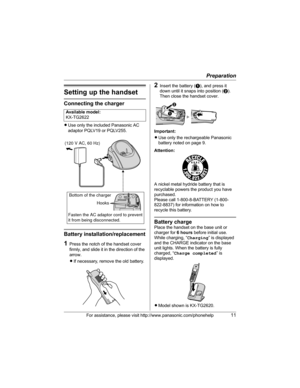 Page 11Preparation
For assistance, please visit http://www.panasonic.com/phonehelp11
Setting up the handset
Connecting the charger
LUse only the included Panasonic AC 
adaptor PQLV19 or PQLV255.
Battery installation/replacement
1Press the notch of the handset cover 
firmly, and slide it in the direction of the 
arrow.
LIf necessary, remove the old battery.
2Insert the battery (A), and press it 
down until it snaps into position (B). 
Then close the handset cover.
Important:
LUse only the rechargeable Panasonic...