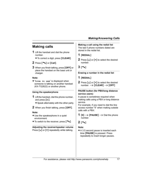 Page 17Making/Answering Calls
For assistance, please visit http://www.panasonic.com/phonehelp17
Making calls
1Lift the handset and dial the phone 
number.
LTo correct a digit, press {CLEAR}.
2Press {C} or {Call}.
3When you finish talking, press {OFF} or 
place the handset on the base unit or 
charger.
Note:
L“Line in use” is displayed when 
someone is talking on another handset 
(KX-TG2622) or another phone.
Using the speakerphone
1Lift the handset, dial the phone number, 
and press {s}.
LSpeak alternately with...