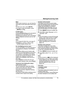 Page 19Making/Answering Calls
For assistance, please visit http://www.panasonic.com/phonehelp19
Mute
While mute is turned on, you can hear the 
other party, but the other party cannot hear 
you.
To mute your voice, press {MUTE}.
LTo return to the conversation, press 
{MUTE} or {C}.
FLASH button
Pressing {Flash} allows you to use special 
features of your host PBX such as 
transferring an extension call, or accessing 
optional telephone services such as Call 
Waiting. 
Note:
LTo change the flash time, see page...