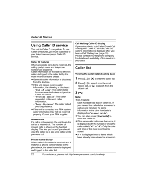 Page 22Caller ID Service
22For assistance, please visit http://www.panasonic.com/phonehelp
Using Caller ID service
This unit is Caller ID compatible. To use 
Caller ID features, you must subscribe to 
your telephone company’s Caller ID 
service.
Caller ID features
When an outside call is being received, the 
calling party’s name and telephone 
number are displayed.
Caller information for the last 50 different 
callers is logged in the caller list by the 
most recent call to the oldest.
LGenerally caller...