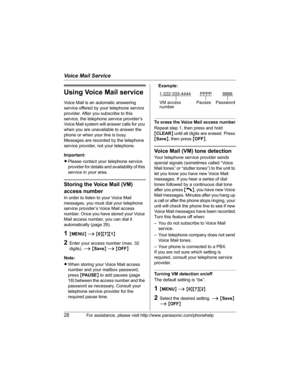 Page 28Voice Mail Service
28For assistance, please visit http://www.panasonic.com/phonehelp
Using Voice Mail service
Voice Mail is an automatic answering 
service offered by your telephone service 
provider. After you subscribe to this 
service, the telephone service provider’s 
Voice Mail system will answer calls for you 
when you are unavailable to answer the 
phone or when your line is busy. 
Messages are recorded by the telephone 
service provider, not your telephone.
Important:
LPlease contact your...
