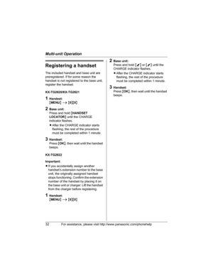 Page 32Multi-unit Operation
32For assistance, please visit http://www.panasonic.com/phonehelp
Registering a handset
The included handset and base unit are 
preregistered. If for some reason the 
handset is not registered to the base unit, 
register the handset.
KX-TG2620/KX-TG2621
1Handset:
{MENU} i {0}{0}
2Base unit:
Press and hold {HANDSET 
LOCATOR} until the CHARGE 
indicator flashes.
LAfter the CHARGE indicator starts 
flashing, the rest of the procedure 
must be completed within 1 minute.
3Handset:
Press...