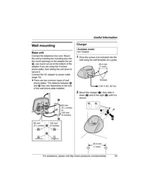 Page 33Useful Information
For assistance, please visit http://www.panasonic.com/phonehelp33
Wall mounting
Base unit
Connect the telephone line cord. Mount 
the unit by inserting the mounting pins into 
the round openings on the adaptor (for pin 
2, use round cut out at the bottom of the 
adaptor if you are using the 4 inches 
phone plate), then sliding the unit down to 
secure it.
Connect the AC adaptor to power outlet 
(page 10).
LThere are two common types of wall 
phone plates. The distance between 1 
and 2...