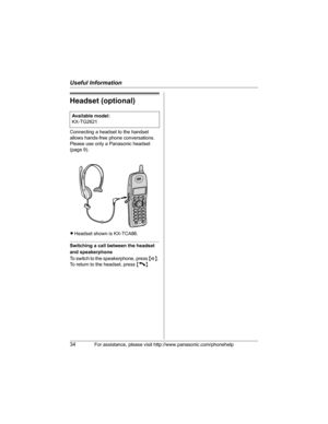 Page 34Useful Information
34For assistance, please visit http://www.panasonic.com/phonehelp
Headset (optional)
Connecting a headset to the handset 
allows hands-free phone conversations. 
Please use only a Panasonic headset 
(page 9).
LHeadset shown is KX-TCA86.
Switching a call between the headset 
and speakerphone
To switch to the speakerphone, press {s}. 
To return to the headset, press {C}. Available model:
KX-TG2621
PQQX14928XA ITI_2.book  Page 34  Wednesday, August 23, 2006  10:44 AM 