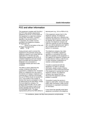 Page 39Useful Information
For assistance, please visit http://www.panasonic.com/phonehelp39
FCC and other information
This equipment complies with Part 68 of 
the FCC rules and the requirements 
adopted by the ACTA. On the bottom of 
this equipment is a label that contains, 
among other information, a product 
identifier in the format US:ACJ----------.
If requested, this number must be 
provided to the telephone company.
L Registration No
    ............(found on the bottom of the unit)
L Ringer Equivalence...