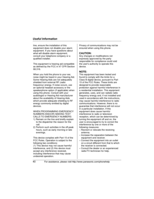 Page 40Useful Information
40For assistance, please visit http://www.panasonic.com/phonehelp
line, ensure the installation of this 
equipment does not disable your alarm 
equipment. If you have questions about 
what will disable alarm equipment, 
consult your telephone company or a 
qualified installer.
This equipment is hearing aid compatible 
as defined by the FCC in 47 CFR Section 
68.316.
When you hold the phone to your ear, 
noise might be heard in your Hearing Aid. 
Some Hearing Aids are not adequately...