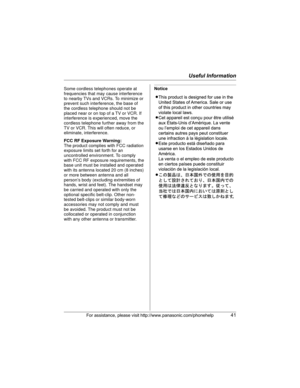 Page 41Useful Information
For assistance, please visit http://www.panasonic.com/phonehelp41
NoticeSome cordless telephones operate at 
frequencies that may cause interference 
to nearby TVs and VCRs. To minimize or 
prevent such interference, the base of 
the cordless telephone should not be 
placed near or on top of a TV or VCR. If 
interference is experienced, move the 
cordless telephone further away from the 
TV or VCR. This will often reduce, or 
eliminate, interference.
FCC RF Exposure Warning:
The...