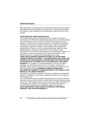 Page 44Useful Information
44For assistance, please visit http://www.panasonic.com/phonehelp
When shipping the unit carefully pack, include all accessories, and send it prepaid, 
adequately insured and preferably in the original carton. Include a letter detailing 
the complaint, a return address and a day time phone number where you can be 
reached.
Limited Warranty Limits And Exclusions
This Limited Warranty ONLY COVERS failures due to defects in materials or 
workmanship, and DOES NOT COVER normal wear and...