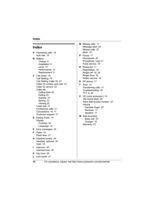 Page 46Index
46For assistance, please visit http://www.panasonic.com/phonehelp
Index
A Answering calls: 18
Auto talk: 18
B Battery
Charge 11
Installation 11
Level: 12
Performance: 12
Replacement 11
C Call share: 19
Call Waiting: 19
Call Waiting Caller ID: 22
Caller ID number auto edit: 23
Caller ID service: 22
Caller list
Calling back 22
Editing 23
Erasing: 23
Storing: 23
Viewing 22
Chain dial: 21
Conference calls: 31
Connections: 10, 11
Customer support: 27
D Dialing mode: 16
Display
Contrast: 26
Language: 16...