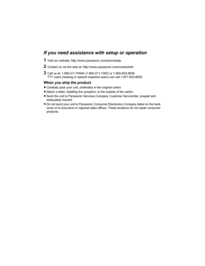 Page 47If you need assistance with setup or operation
1Visit our website: http://www.panasonic.com/phonehelp
2Contact us via the web at: http://www.panasonic.com/contactinfo
3Call us at: 1-800-211-PANA (1-800-211-7262) or 1-800-833-9626
TTY users (hearing or speech impaired users) can call 1-877-833-8855.
When you ship the product
LCarefully pack your unit, preferably in the original carton.
LAttach a letter, detailing the symptom, to the outside of the carton.
LSend the unit to Panasonic Services Company...