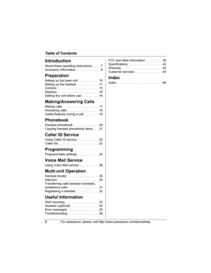 Page 6Table of Contents
6For assistance, please visit http://www.panasonic.com/phonehelp
Introduction
About these operating instructions . . . . . 7
Accessory information  . . . . . . . . . . . . . . 8
Preparation
Setting up the base unit . . . . . . . . . . . . 10
Setting up the handset . . . . . . . . . . . . . 11
Controls  . . . . . . . . . . . . . . . . . . . . . . . . 13
Displays  . . . . . . . . . . . . . . . . . . . . . . . . 16
Setting the unit before use . . . . . . . . . . 16
Making/Answering Calls...