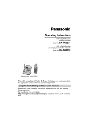 Page 1This unit is compatible with Caller ID. To use this feature, you must subscribe to 
the appropriate service offered by your service provider.
Please read these Operating Instructions before using the unit and save for 
future reference.
For assistance, visit our website:
http://www.panasonic.com/phonehelp for customers in the U.S.A. or Puerto 
Rico.
Charge the handset battery for 6 hours before initial use.
Operating Instructions
2.4 GHz Digital Cordless
 Answering  System
Model No. 
KX-TG2631
2.4 GHz...