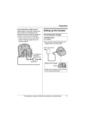 Page 11Preparation
For assistance, please visit http://www.panasonic.com/phonehelp11
If you subscribe to a DSL service
Please attach a noise filter (contact your 
DSL provider) to the telephone line 
between the base unit and the telephone 
line jack in the event of the following:
– Noise is heard during conversations.
– Caller ID features (page 26) do not 
function properly.Setting up the handset
Connecting the charger
LUse only the included Panasonic AC 
adaptor PQLV19 or PQLV255.
Noise filter  To single-line...