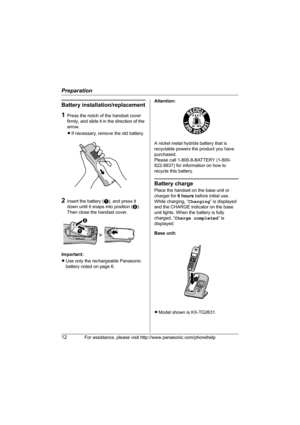 Page 12Preparation
12For assistance, please visit http://www.panasonic.com/phonehelp
Battery installation/replacement
1Press the notch of the handset cover 
firmly, and slide it in the direction of the 
arrow. 
LIf necessary, remove the old battery.
2Insert the battery (A), and press it 
down until it snaps into position (B). 
Then close the handset cover.
Important:
LUse only the rechargeable Panasonic 
battery noted on page 6.Attention:
A nickel metal hydride battery that is 
recyclable powers the product you...