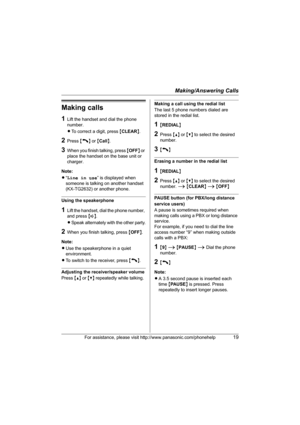 Page 19Making/Answering Calls
For assistance, please visit http://www.panasonic.com/phonehelp19
Making calls
1Lift the handset and dial the phone 
number.
LTo correct a digit, press {CLEAR}.
2Press {C} or {Call}.
3When you finish talking, press {OFF} or 
place the handset on the base unit or 
charger.
Note:
L“Line in use” is displayed when 
someone is talking on another handset 
(KX-TG2632) or another phone.
Using the speakerphone
1Lift the handset, dial the phone number, 
and press {s}.
LSpeak alternately with...
