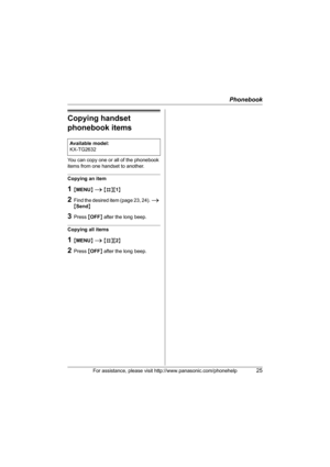 Page 25Phonebook
For assistance, please visit http://www.panasonic.com/phonehelp25
Copying handset 
phonebook items
You can copy one or all of the phonebook 
items from one handset to another.
Copying an item
1{MENU} i {#}{1}
2Find the desired item (page 23, 24). i 
{Send}
3Press {OFF} after the long beep.
Copying all items
1{MENU} i {#}{2}
2Press {OFF} after the long beep. Available model:
KX-TG2632
TG2631_2632.book  Page 25  Monday, December 26, 2005  2:02 PM 