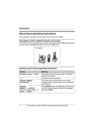 Page 4Introduction
4For assistance, please visit http://www.panasonic.com/phonehelp
About these operating instructions
These operating instructions can be used for KX-TG2631/KX-TG2632.
Descriptions of the multiple handsets and charger
KX-TG2632 includes 2 handsets and a charger. Descriptions of the multiple handsets and 
charger in these operating instructions are for KX-TG2632 only.
Symbols used in these operating instructions
KX-TG2632
SymbolMeaning
Example: “Ringer volume”Press {^} or {V} to select the...