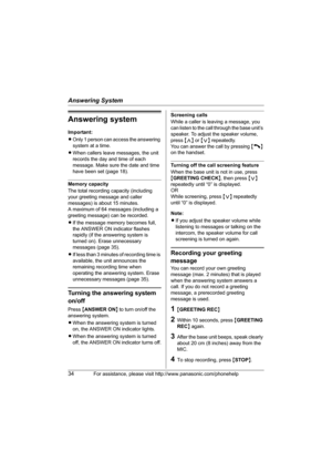 Page 34Answering System
34For assistance, please visit http://www.panasonic.com/phonehelp
Answering system
Important:
LOnly 1 person can access the answering 
system at a time.
LWhen callers leave messages, the unit 
records the day and time of each 
message. Make sure the date and time 
have been set (page 18).
Memory capacity
The total recording capacity (including 
your greeting message and caller 
messages) is about 15 minutes.
A maximum of 64 messages (including a 
greeting message) can be recorded.
LIf...