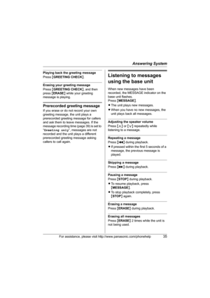 Page 35Answering System
For assistance, please visit http://www.panasonic.com/phonehelp35
Playing back the greeting message
Press {GREETING CHECK}.
Erasing your greeting message
Press {GREETING CHECK}, and then 
press {ERASE} while your greeting 
message is playing.
Prerecorded greeting message
If you erase or do not record your own 
greeting message, the unit plays a 
prerecorded greeting message for callers 
and ask them to leave messages. If the 
message recording time (page 39) is set to 
“Greeting only”,...