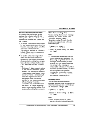 Page 39Answering System
For assistance, please visit http://www.panasonic.com/phonehelp39
For Voice Mail service subscribers
If you subscribe to a flat-rate service 
package that includes Caller ID, Call 
Waiting, Voice Mail, and unlimited local/
regional/long distance calls, please note 
the following:
LTo use the Voice Mail service provided 
by your telephone company rather than 
the unit’s answering system, turn off the 
answering system (page 34).
This unit does not have an indicator to 
indicate if there...