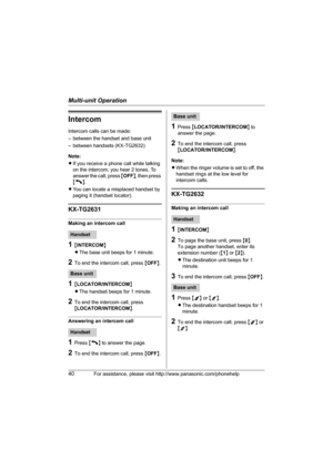 Page 40Multi-unit Operation
40For assistance, please visit http://www.panasonic.com/phonehelp
Intercom
Intercom calls can be made:
– between the handset and base unit
– between handsets (KX-TG2632)
Note: 
LIf you receive a phone call while talking 
on the intercom, you hear 2 tones. To 
answer the call, press {OFF}, then press 
{C}.
LYou can locate a misplaced handset by 
paging it (handset locator).
KX-TG2631
Making an intercom call
1{INTERCOM}
LThe base unit beeps for 1 minute.
2To end the intercom call,...