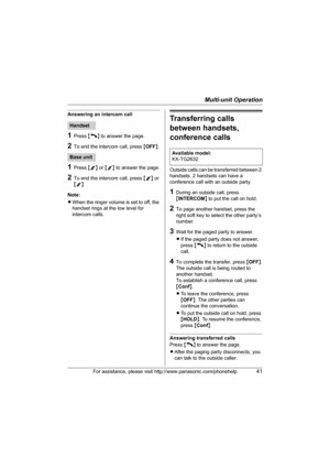 Page 41Multi-unit Operation
For assistance, please visit http://www.panasonic.com/phonehelp41
Answering an intercom call
1Press {C} to answer the page.
2To end the intercom call, press {OFF}.
1Press {1} or {2} to answer the page.
2To end the intercom call, press {1} or 
{2}.
Note:
LWhen the ringer volume is set to off, the 
handset rings at the low level for 
intercom calls.
Transferring calls 
between handsets, 
conference calls
Outside calls can be transferred between 2 
handsets. 2 handsets can have a...
