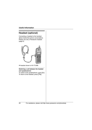 Page 44Useful Information
44For assistance, please visit http://www.panasonic.com/phonehelp
Headset (optional)
Connecting a headset to the handset 
allows hands-free phone conversations. 
Please use only a Panasonic headset 
(page 6).
LHeadset shown is KX-TCA86.
Switching a call between the headset 
and speakerphone
To switch to the speakerphone, press {s}.
To return to the headset, press {C}.
TG2631_2632.book  Page 44  Monday, December 26, 2005  2:02 PM 