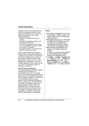 Page 52Useful Information
52For assistance, please visit http://www.panasonic.com/phonehelp
Noticereception, which can be determined by 
turning the equipment off and on, the 
user is encouraged to try to correct the 
interference by one or more of the 
following measures:
– Reorient or relocate the receiving 
antenna.
– Increase the separation between the 
equipment and receiver.
– Connect the equipment into an outlet 
on a circuit different from that to which 
the receiver is connected.
– Consult the dealer...