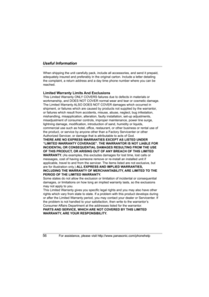 Page 56Useful Information
56For assistance, please visit http://www.panasonic.com/phonehelp
When shipping the unit carefully pack, include all accessories, and send it prepaid, 
adequately insured and preferably in the original carton. Include a letter detailing 
the complaint, a return address and a day time phone number where you can be 
reached.
Limited Warranty Limits And Exclusions
This Limited Warranty ONLY COVERS failures due to defects in materials or 
workmanship, and DOES NOT COVER normal wear and...