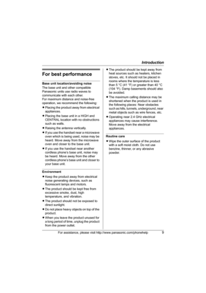 Page 9Introduction
For assistance, please visit http://www.panasonic.com/phonehelp9
For best performance
Base unit location/avoiding noise
The base unit and other compatible 
Panasonic units use radio waves to 
communicate with each other.
For maximum distance and noise-free 
operation, we recommend the following:
LPlacing the product away from electrical 
appliances.
LPlacing the base unit in a HIGH and 
CENTRAL location with no obstructions 
such as walls.
LRaising the antenna vertically.
LIf you use the...