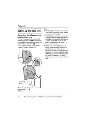 Page 10Preparation
10For assistance, please visit http://www.panasonic.com/phonehelp
Setting up the base unit
Connecting the AC adaptor and 
telephone line cord
Connect the telephone line cord until it 
clicks into the base unit (A) and telephone 
line jack (B). Connect the AC adaptor cord 
by pressing the plug firmly (C).
LUse only the included Panasonic AC 
adaptor PQLV19 or PQLV255.Note:
LThe AC adaptor must remain connected 
at all times. (It is normal for the adaptor 
to feel warm during use.)
LThe AC...