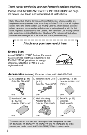 Page 22
Thank you for purchasing your new Panasonic cordless telephone.
Please read IMPORTANT SAFETY INSTRUCTIONS on page
76 before use. Read and understand all instructions.
Attach your purchase receipt here.
Accessories (included)For extra orders, call 1-800-332-5368.
AC Adaptor (p. 11)
Order No. PQLV10Z
one
Telephone Line Cord
(p. 11)
Order No. PQJA10075Z
one
Battery (p. 12, 66)
Order No. PQPP511SVC
(P-P511)
one
Wall Mounting
Adaptor (p. 62)
Order No. PQKL10044Z1
one
Belt Clip (p. 65)
Order No....
