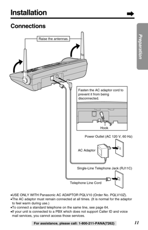 Page 11Installation
11
Preparation
For assistance, please call: 1-800-211-PANA(7262)
Connections
•USE ONLY WITH Panasonic AC ADAPTOR PQLV10 (Order No. PQLV10Z).
•The AC adaptor must remain connected at all times. (It is normal for the adaptor
to feel warm during use.)
•To connect a standard telephone on the same line, see page 64.
•If your unit is connected to a PBX which does not support Caller ID and voice
mail services, you cannot access those services.
Hook
Telephone Line CordAC AdaptorPower Outlet (AC 120...