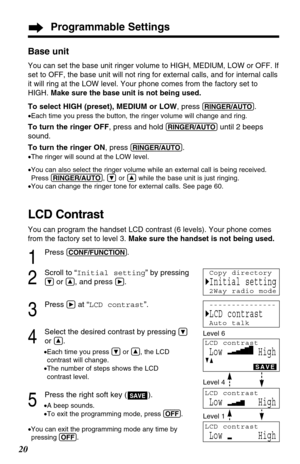 Page 20Programmable Settings
20
Base unit
You can set the base unit ringer volume to HIGH, MEDIUM, LOW or OFF. If
set to OFF, the base unit will not ring for external calls, and for internal calls
it will ring at the LOW level. Your phone comes from the factory set to
HIGH. Make sure the base unit is not being used.
To select HIGH (preset), MEDIUM or LOW, press (RINGER/AUTO).
•Each time you press the button, the ringer volume will change and ring.
To turn the ringer OFF, press and hold (RINGER/AUTO)until 2...