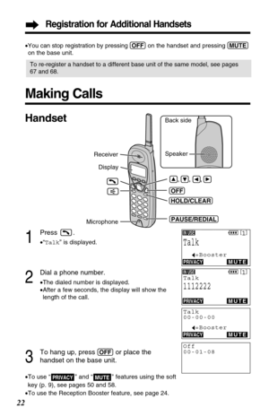 Page 22Registration for Additional Handsets
22
Making Calls
1
Press .
•“Talk” is displayed.
2
Dial a phone number.
•The dialed number is displayed.
•After a few seconds, the display will show the
length of the call.
3
To hang up, press (OFF)or place the 
handset on the base unit.
•To use “ ” and “ ” features using the soft 
key (p. 9), see pages 50 and 58.
•To use the Reception Booster feature, see page 24.MUTEPRIVACY
Back side
Speaker 
(OFF)
(PAUSE/REDIAL) Display Receiver
     ,     ,     , 
Microphone...